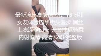 最新流出高颜值骚货『刘玥』女友体验巴黎街头漫步 黑丝上衣深喉口交 无套抽插骑乘内射流精 高清720P完整版