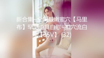 新合集~全网最嫩蜜穴【马里布】罕见道具自慰~扣穴流白浆【35V】 (32)