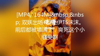 [MP4/ 164M]&nbsp;&nbsp; 双妖出场-TS美伊TS沫沫。前后都被填满了，爽死这个小骚受啊