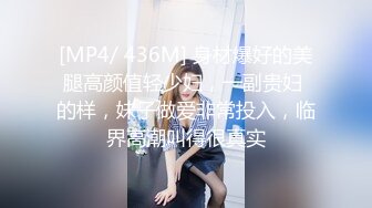 [MP4/ 436M] 身材爆好的美腿高颜值轻少妇，一副贵妇 的样，妹子做爱非常投入，临界高潮叫得很真实