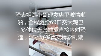 骚表姐跟小哥理发店里激情啪啪，全程露脸69口交大鸡巴，多体位无套抽插直接内射骚逼，淫水好多真实精彩刺激