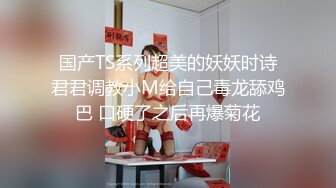 国产TS系列超美的妖妖时诗君君调教小M给自己毒龙舔鸡巴 口硬了之后再爆菊花