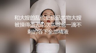 和大嫂的乱伦史极品尤物大嫂被操得语无伦次叫爸爸一滴不剩的吞下全部精液