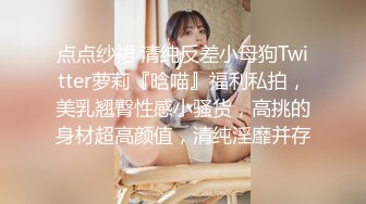 点点纱裙 清纯反差小母狗Twitter萝莉『晗喵』福利私拍，美乳翘臀性感小骚货，高挑的身材超高颜值，清纯淫靡并存