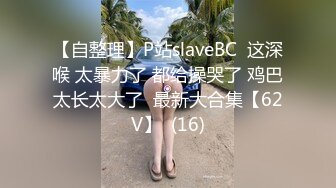 【自整理】P站slaveBC  这深喉 太暴力了 都给操哭了 鸡巴太长太大了  最新大合集【62V】  (16)