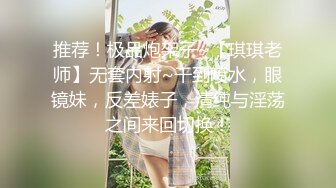 推荐！极品炮架子~【琪琪老师】无套内射~干到喷水，眼镜妹，反差婊子，清纯与淫荡之间来回切换！