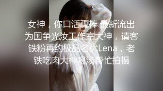 女神，你口活真棒 最新流出为国争光汝工作室大神，请客铁粉再约极品名优Lena，老铁吃肉大神喝汤帮忙拍摄