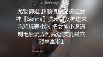 尤物御姐 超颜值极品御姐女神〖Selina〗洗澡时女神进来吃鸡玩弄小穴 把女神小逼逼剃毛后玩弄到高潮 美乳嫩穴颤挛高潮1