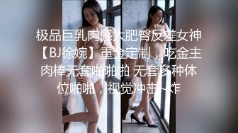 极品巨乳肉感大肥臀反差女神【BJ徐婉】重金定制，吃金主肉棒无套啪啪啪 无套多种体位啪啪，视觉冲击~炸