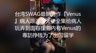 台湾SWAG最新力作『Venus』病人跟淫荡天使全集给病人玩弄到面容扭曲內有Venus的專訪挣钱为了出国留学