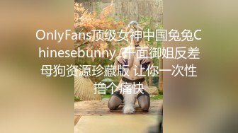 OnlyFans顶级女神中国兔兔Chinesebunny  千面御姐反差母狗资源珍藏版 让你一次性撸个痛快