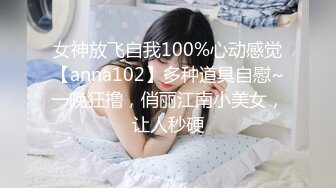 女神放飞自我100%心动感觉【anna102】多种道具自慰~一晚狂撸，俏丽江南小美女，让人秒硬