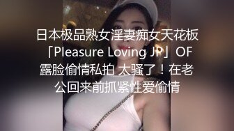 日本极品熟女淫妻痴女天花板「Pleasure Loving JP」OF露脸偷情私拍 太骚了！在老公回来前抓紧性爱偷情