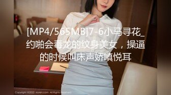 [MP4/565MB]7-6小马寻花_约啪会毒龙的纹身美女，操逼的时候叫床声娇嗔悦耳