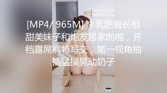 [MP4/ 965M] 丰乳肥臀长相甜美妹子和炮友居家啪啪，开档露屌裤特写交，第一视角抽插猛操晃动奶子